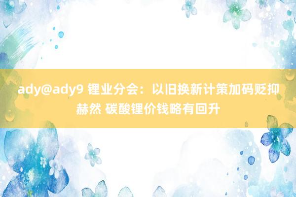 ady@ady9 锂业分会：以旧换新计策加码贬抑赫然 碳酸锂价钱略有回升