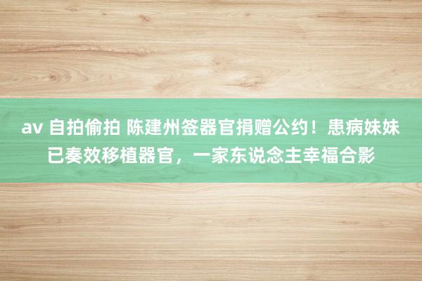 av 自拍偷拍 陈建州签器官捐赠公约！患病妹妹已奏效移植器官，一家东说念主幸福合影