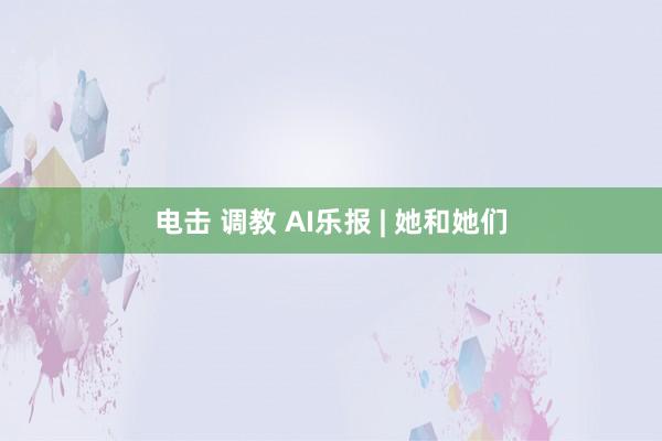 电击 调教 AI乐报 | 她和她们