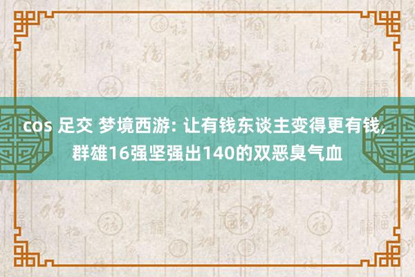 cos 足交 梦境西游: 让有钱东谈主变得更有钱， 群雄16强坚强出140的双恶臭气血