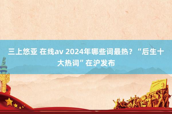 三上悠亚 在线av 2024年哪些词最热？“后生十大热词”在沪发布