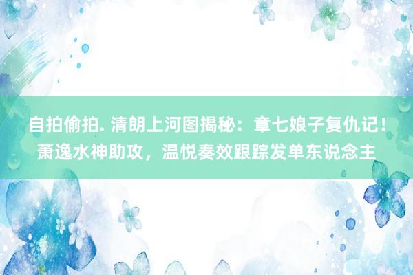 自拍偷拍. 清朗上河图揭秘：章七娘子复仇记！萧逸水神助攻，温悦奏效跟踪发单东说念主