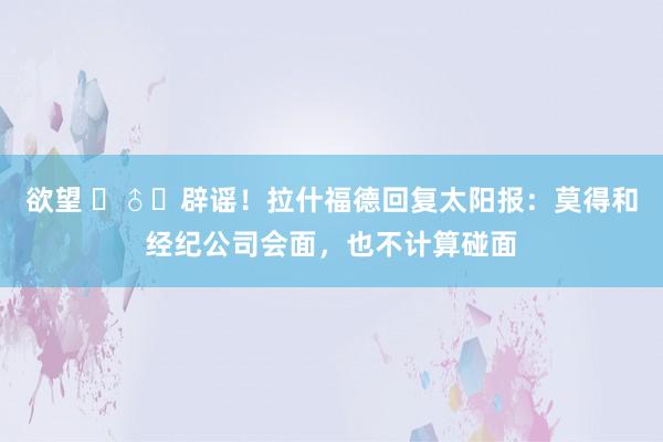 欲望 ‍♂️辟谣！拉什福德回复太阳报：莫得和经纪公司会面，也不计算碰面