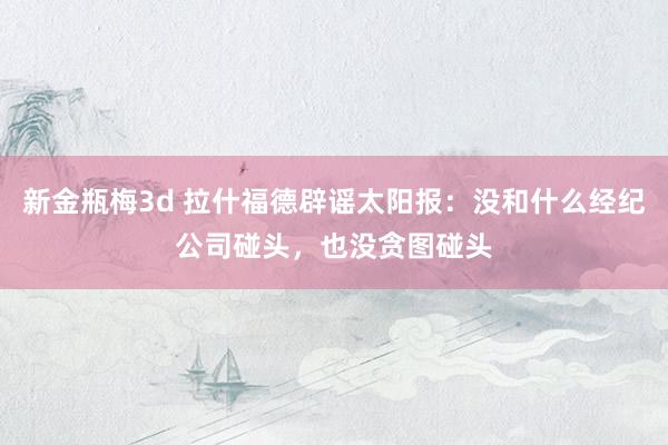 新金瓶梅3d 拉什福德辟谣太阳报：没和什么经纪公司碰头，也没贪图碰头