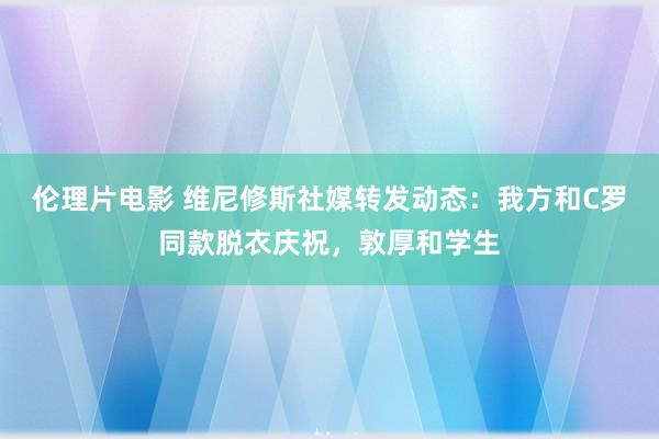 伦理片电影 维尼修斯社媒转发动态：我方和C罗同款脱衣庆祝，敦厚和学生