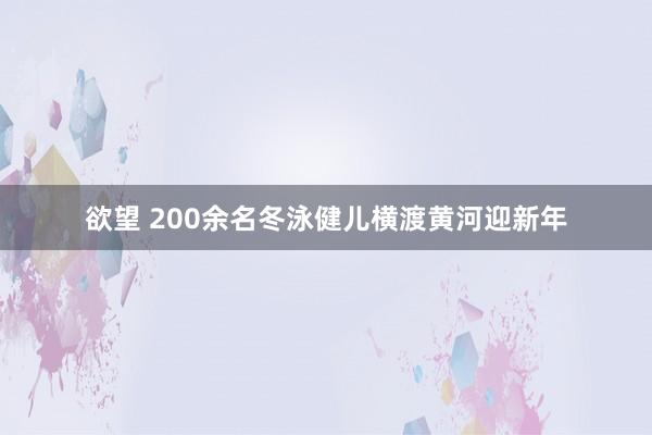 欲望 200余名冬泳健儿横渡黄河迎新年