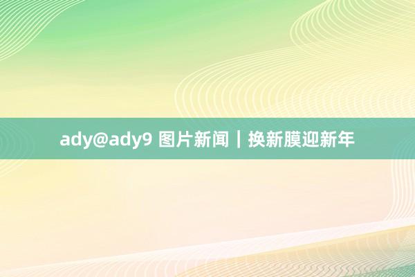 ady@ady9 图片新闻｜换新膜迎新年