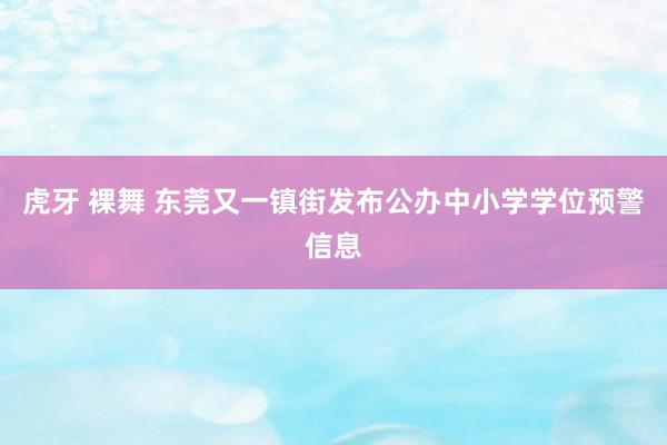 虎牙 裸舞 东莞又一镇街发布公办中小学学位预警信息