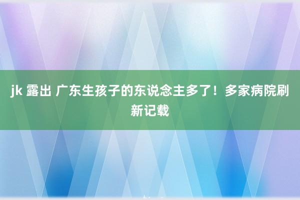 jk 露出 广东生孩子的东说念主多了！多家病院刷新记载