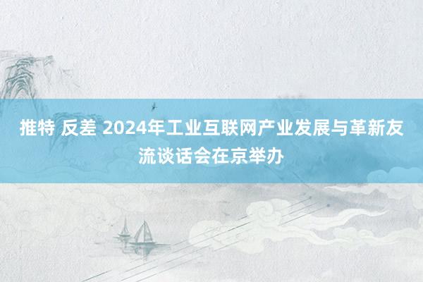 推特 反差 2024年工业互联网产业发展与革新友流谈话会在京举办