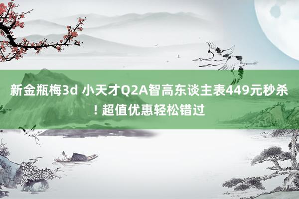 新金瓶梅3d 小天才Q2A智高东谈主表449元秒杀! 超值优惠轻松错过