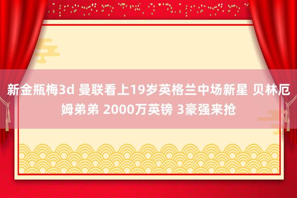 新金瓶梅3d 曼联看上19岁英格兰中场新星 贝林厄姆弟弟 2000万英镑 3豪强来抢