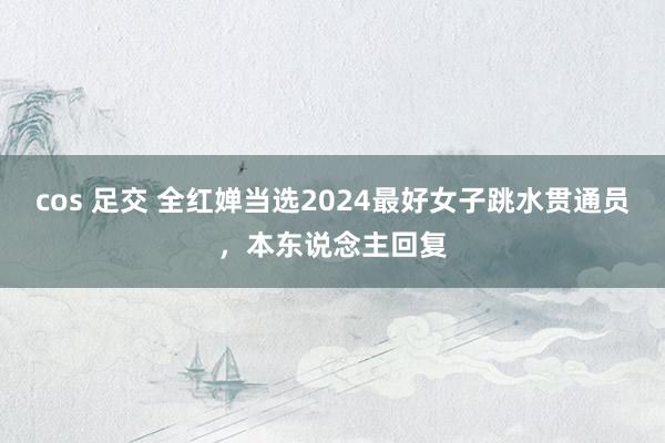 cos 足交 全红婵当选2024最好女子跳水贯通员，本东说念主回复