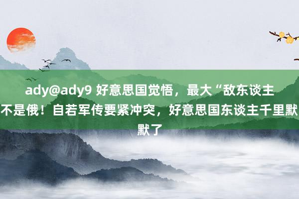 ady@ady9 好意思国觉悟，最大“敌东谈主”不是俄！自若军传要紧冲突，好意思国东谈主千里默了