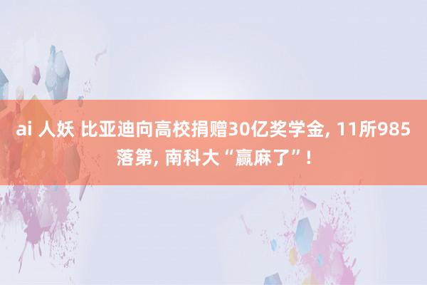 ai 人妖 比亚迪向高校捐赠30亿奖学金， 11所985落第， 南科大“赢麻了”!