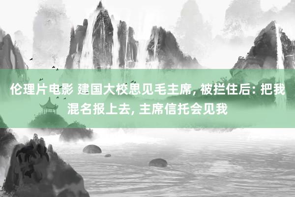 伦理片电影 建国大校思见毛主席， 被拦住后: 把我混名报上去， 主席信托会见我