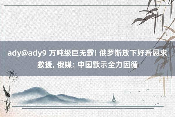 ady@ady9 万吨级巨无霸! 俄罗斯放下好看恳求救援， 俄媒: 中国默示全力因循