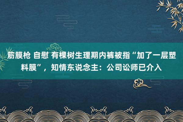 筋膜枪 自慰 有棵树生理期内裤被指“加了一层塑料膜”，知情东说念主：公司讼师已介入