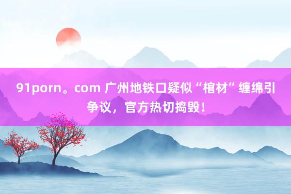 91porn。com 广州地铁口疑似“棺材”缠绵引争议，官方热切捣毁！