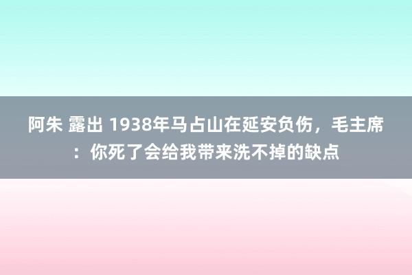 阿朱 露出 1938年马占山在延安负伤，毛主席：你死了会给我带来洗不掉的缺点