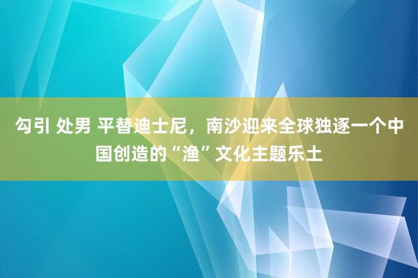 勾引 处男 平替迪士尼，南沙迎来全球独逐一个中国创造的“渔”文化主题乐土