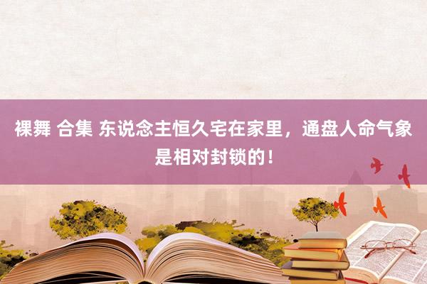 裸舞 合集 东说念主恒久宅在家里，通盘人命气象是相对封锁的！