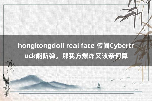 hongkongdoll real face 传闻Cybertruck能防弹，那我方爆炸又该奈何算