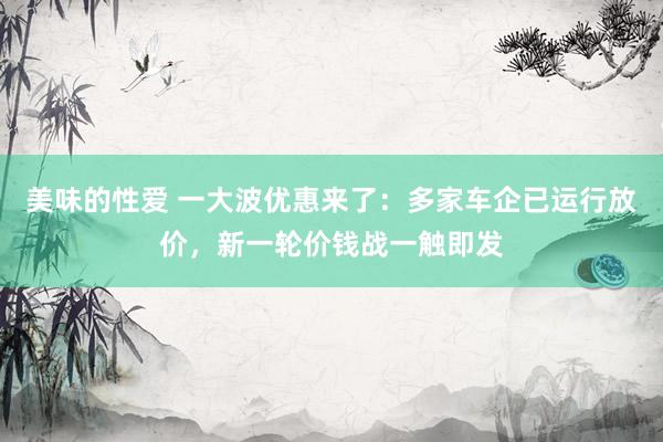 美味的性爱 一大波优惠来了：多家车企已运行放价，新一轮价钱战一触即发