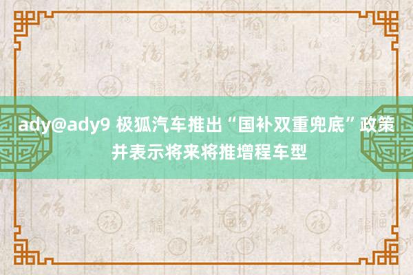 ady@ady9 极狐汽车推出“国补双重兜底”政策 并表示将来将推增程车型