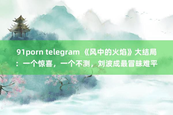 91porn telegram 《风中的火焰》大结局：一个惊喜，一个不测，刘波成最冒昧难平