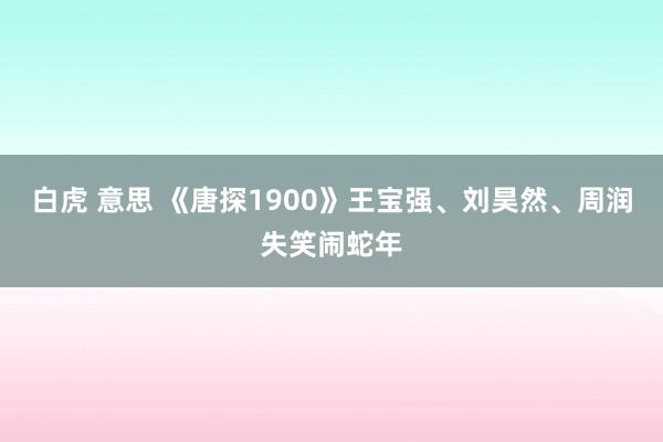 白虎 意思 《唐探1900》王宝强、刘昊然、周润失笑闹蛇年