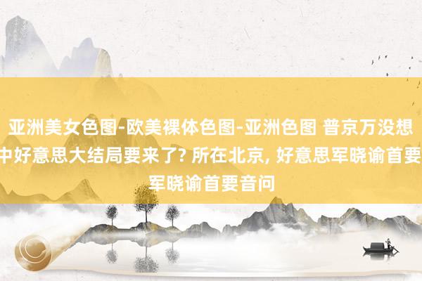 亚洲美女色图-欧美裸体色图-亚洲色图 普京万没想到! 中好意思大结局要来了? 所在北京， 好意思军晓谕首要音问