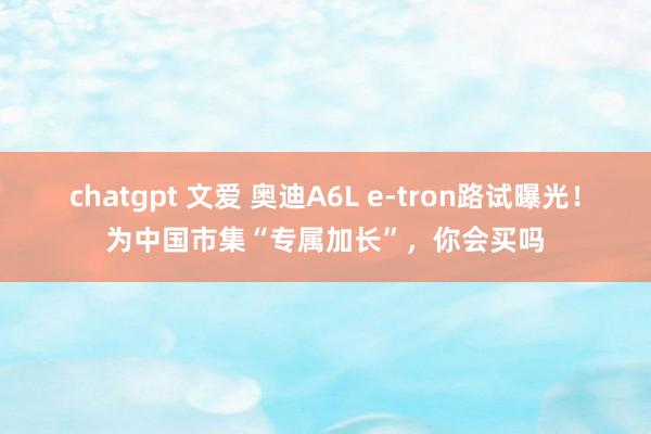 chatgpt 文爱 奥迪A6L e-tron路试曝光！为中国市集“专属加长”，你会买吗