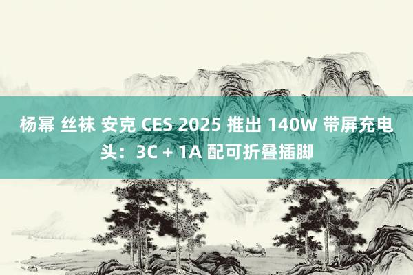 杨幂 丝袜 安克 CES 2025 推出 140W 带屏充电头：3C + 1A 配可折叠插脚