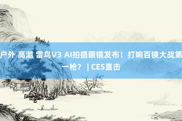 户外 高潮 雷鸟V3 AI拍摄眼镜发布！打响百镜大战第一枪？ | CES直击