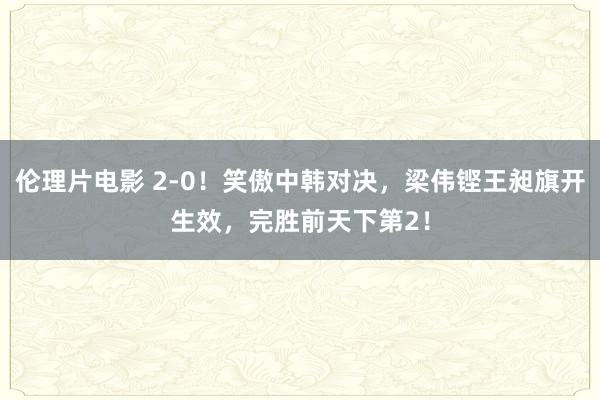 伦理片电影 2-0！笑傲中韩对决，梁伟铿王昶旗开生效，完胜前天下第2！