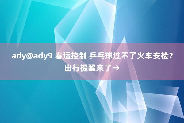 ady@ady9 春运控制 乒乓球过不了火车安检？出行提醒来了→