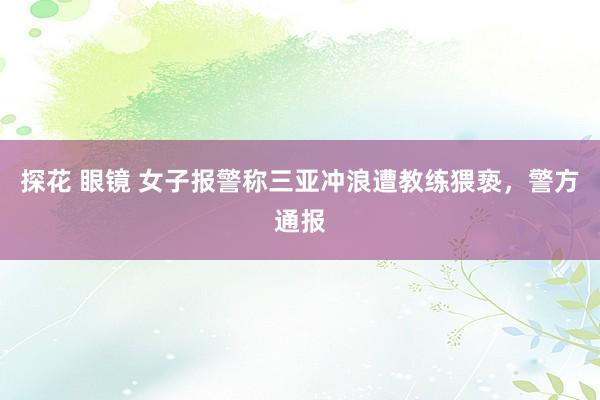 探花 眼镜 女子报警称三亚冲浪遭教练猥亵，警方通报