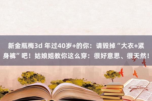 新金瓶梅3d 年过40岁+的你：请毁掉“大衣+紧身裤”吧！姑娘姐教你这么穿：很好意思、很天然！