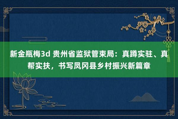 新金瓶梅3d 贵州省监狱管束局：真蹲实驻、真帮实扶，书写凤冈县乡村振兴新篇章