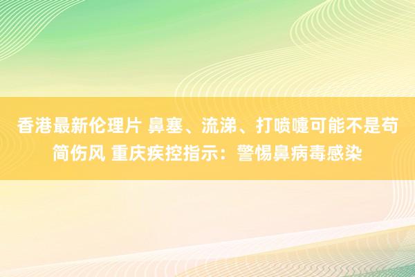 香港最新伦理片 鼻塞、流涕、打喷嚏可能不是苟简伤风 重庆疾控指示：警惕鼻病毒感染