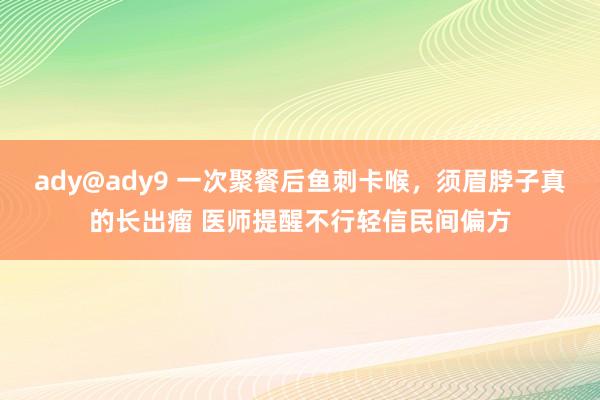 ady@ady9 一次聚餐后鱼刺卡喉，须眉脖子真的长出瘤 医师提醒不行轻信民间偏方