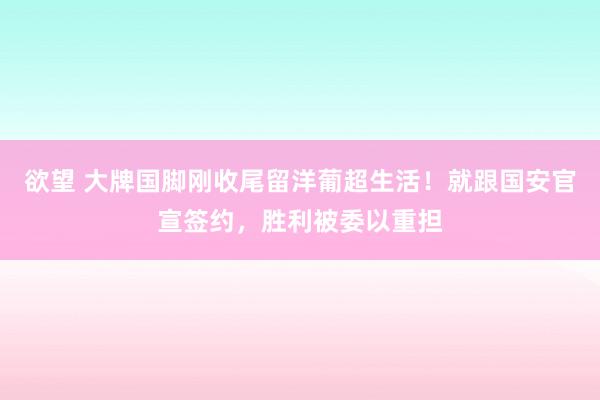 欲望 大牌国脚刚收尾留洋葡超生活！就跟国安官宣签约，胜利被委以重担