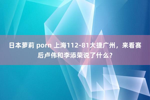 日本萝莉 porn 上海112-81大捷广州，来看赛后卢伟和李添荣说了什么？