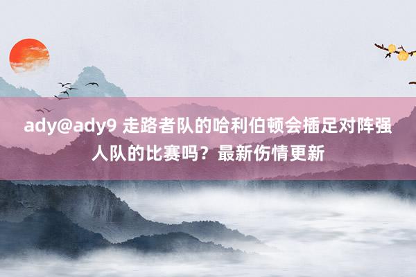 ady@ady9 走路者队的哈利伯顿会插足对阵强人队的比赛吗？最新伤情更新