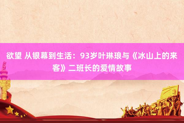 欲望 从银幕到生活：93岁叶琳琅与《冰山上的来客》二班长的爱情故事