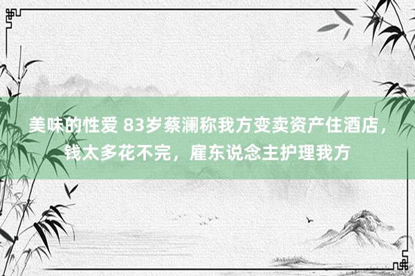 美味的性爱 83岁蔡澜称我方变卖资产住酒店，钱太多花不完，雇东说念主护理我方