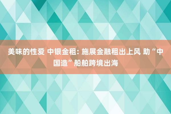 美味的性爱 中银金租: 施展金融租出上风 助“中国造”船舶跨境出海