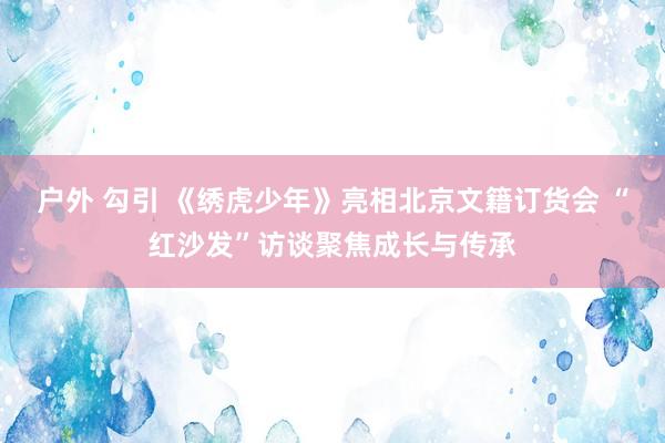 户外 勾引 《绣虎少年》亮相北京文籍订货会 “红沙发”访谈聚焦成长与传承