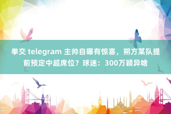 拳交 telegram 主帅自曝有惊喜，朔方某队提前预定中超席位？球迷：300万颖异啥